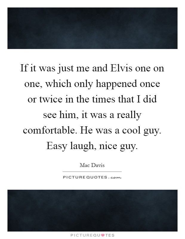If it was just me and Elvis one on one, which only happened once or twice in the times that I did see him, it was a really comfortable. He was a cool guy. Easy laugh, nice guy Picture Quote #1