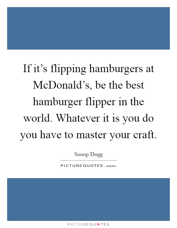 If it's flipping hamburgers at McDonald's, be the best hamburger flipper in the world. Whatever it is you do you have to master your craft Picture Quote #1