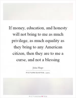 If money, education, and honesty will not bring to me as much privilege, as much equality as they bring to any American citizen, then they are to me a curse, and not a blessing Picture Quote #1