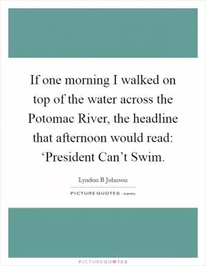 If one morning I walked on top of the water across the Potomac River, the headline that afternoon would read: ‘President Can’t Swim Picture Quote #1