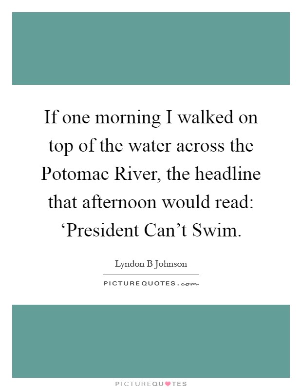 If one morning I walked on top of the water across the Potomac River, the headline that afternoon would read: ‘President Can't Swim Picture Quote #1