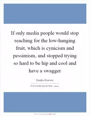 If only media people would stop reaching for the low-hanging fruit, which is cynicism and pessimism, and stopped trying so hard to be hip and cool and have a swagger Picture Quote #1