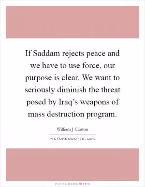 If Saddam rejects peace and we have to use force, our purpose is clear. We want to seriously diminish the threat posed by Iraq’s weapons of mass destruction program Picture Quote #1