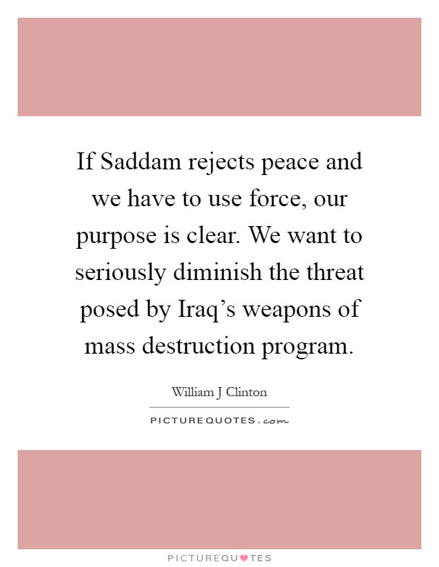If Saddam rejects peace and we have to use force, our purpose is clear. We want to seriously diminish the threat posed by Iraq's weapons of mass destruction program Picture Quote #1