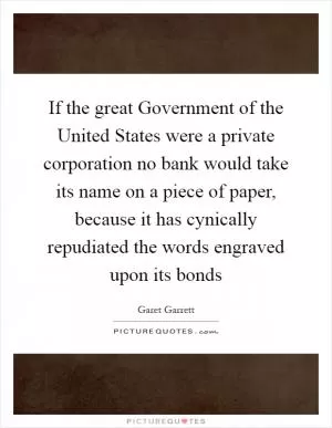 If the great Government of the United States were a private corporation no bank would take its name on a piece of paper, because it has cynically repudiated the words engraved upon its bonds Picture Quote #1