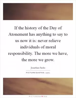 If the history of the Day of Atonement has anything to say to us now it is: never relieve individuals of moral responsibility. The more we have, the more we grow Picture Quote #1