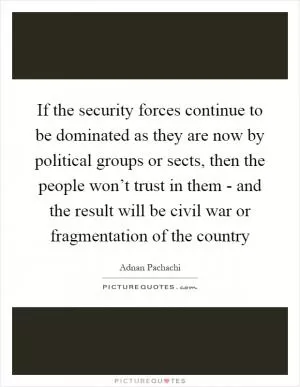 If the security forces continue to be dominated as they are now by political groups or sects, then the people won’t trust in them - and the result will be civil war or fragmentation of the country Picture Quote #1