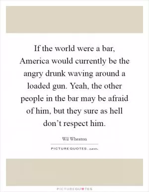 If the world were a bar, America would currently be the angry drunk waving around a loaded gun. Yeah, the other people in the bar may be afraid of him, but they sure as hell don’t respect him Picture Quote #1