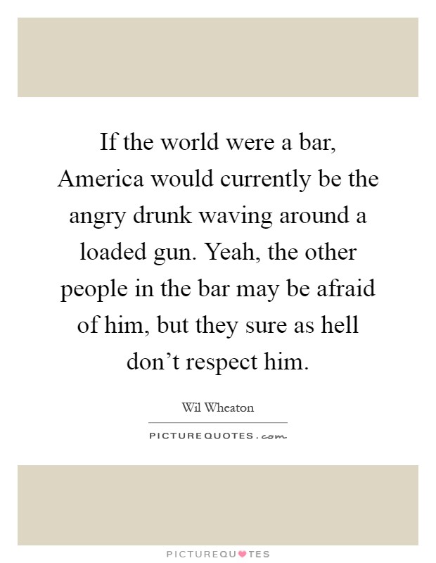 If the world were a bar, America would currently be the angry drunk waving around a loaded gun. Yeah, the other people in the bar may be afraid of him, but they sure as hell don't respect him Picture Quote #1