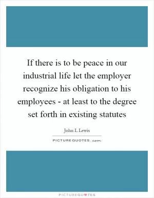 If there is to be peace in our industrial life let the employer recognize his obligation to his employees - at least to the degree set forth in existing statutes Picture Quote #1