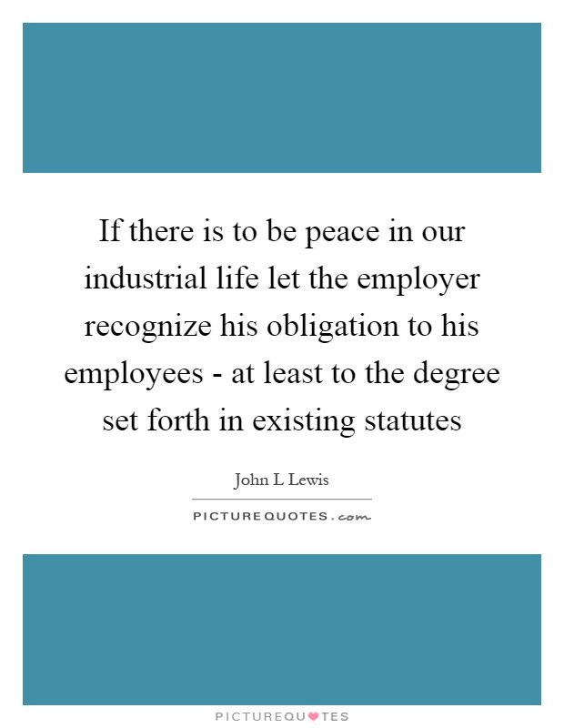 If there is to be peace in our industrial life let the employer recognize his obligation to his employees - at least to the degree set forth in existing statutes Picture Quote #1