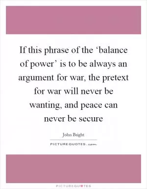 If this phrase of the ‘balance of power’ is to be always an argument for war, the pretext for war will never be wanting, and peace can never be secure Picture Quote #1