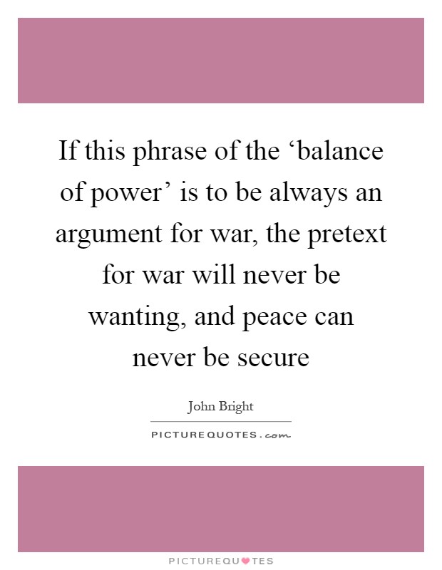 If this phrase of the ‘balance of power' is to be always an argument for war, the pretext for war will never be wanting, and peace can never be secure Picture Quote #1