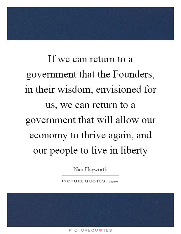 If we can return to a government that the Founders, in their wisdom, envisioned for us, we can return to a government that will allow our economy to thrive again, and our people to live in liberty Picture Quote #1