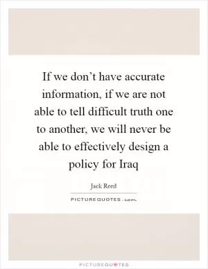 If we don’t have accurate information, if we are not able to tell difficult truth one to another, we will never be able to effectively design a policy for Iraq Picture Quote #1