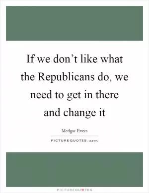 If we don’t like what the Republicans do, we need to get in there and change it Picture Quote #1