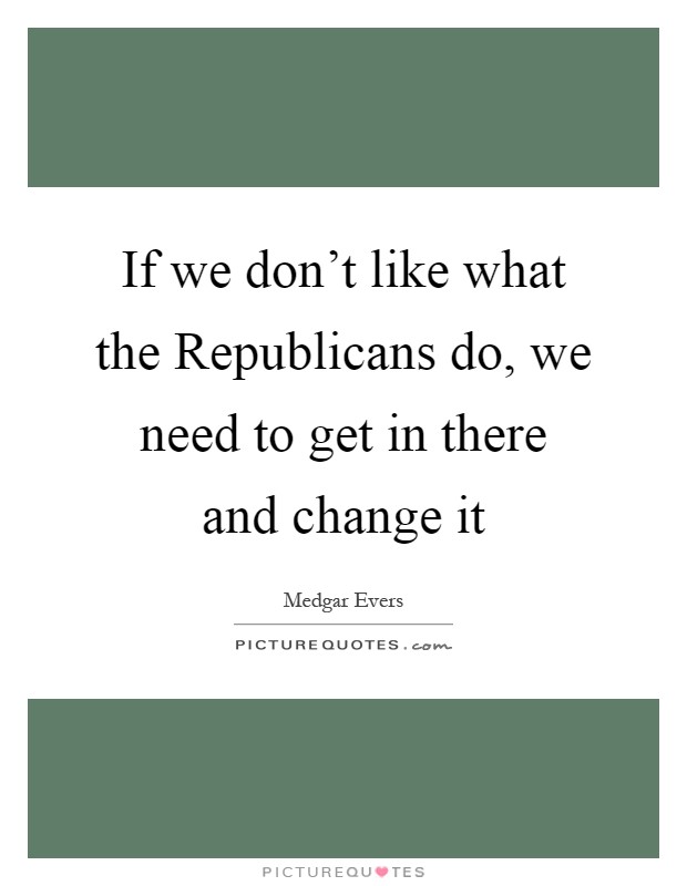If we don't like what the Republicans do, we need to get in there and change it Picture Quote #1