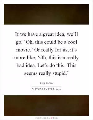 If we have a great idea, we’ll go, ‘Oh, this could be a cool movie.’ Or really for us, it’s more like, ‘Oh, this is a really bad idea. Let’s do this. This seems really stupid.’ Picture Quote #1