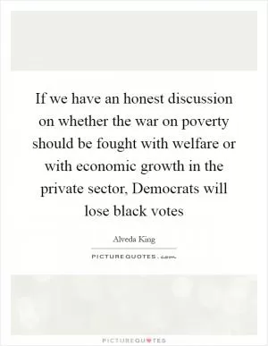 If we have an honest discussion on whether the war on poverty should be fought with welfare or with economic growth in the private sector, Democrats will lose black votes Picture Quote #1