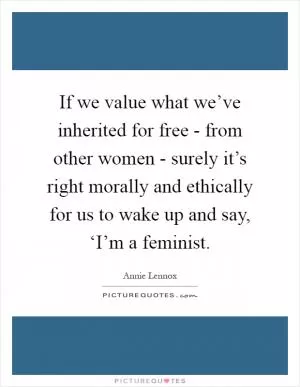 If we value what we’ve inherited for free - from other women - surely it’s right morally and ethically for us to wake up and say, ‘I’m a feminist Picture Quote #1