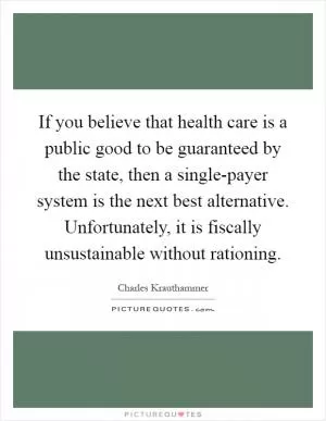 If you believe that health care is a public good to be guaranteed by the state, then a single-payer system is the next best alternative. Unfortunately, it is fiscally unsustainable without rationing Picture Quote #1