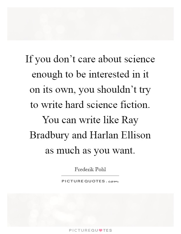 If you don't care about science enough to be interested in it on its own, you shouldn't try to write hard science fiction. You can write like Ray Bradbury and Harlan Ellison as much as you want Picture Quote #1