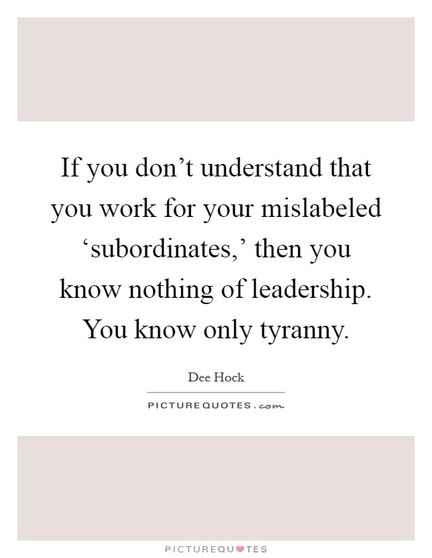 If you don't understand that you work for your mislabeled ‘subordinates,' then you know nothing of leadership. You know only tyranny Picture Quote #1