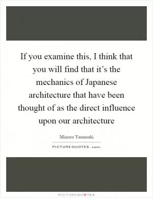 If you examine this, I think that you will find that it’s the mechanics of Japanese architecture that have been thought of as the direct influence upon our architecture Picture Quote #1