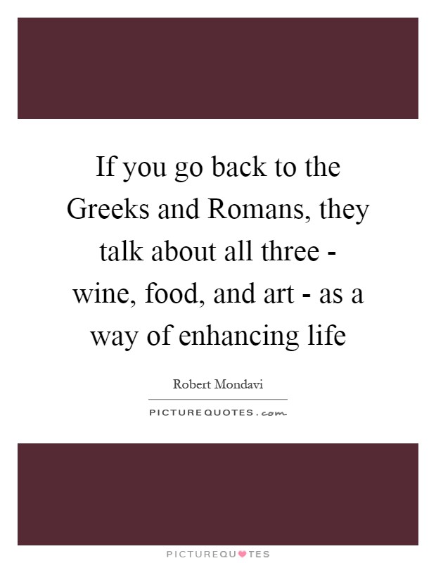 If you go back to the Greeks and Romans, they talk about all three - wine, food, and art - as a way of enhancing life Picture Quote #1