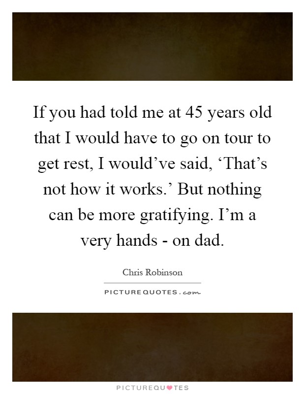 If you had told me at 45 years old that I would have to go on tour to get rest, I would've said, ‘That's not how it works.' But nothing can be more gratifying. I'm a very hands - on dad Picture Quote #1