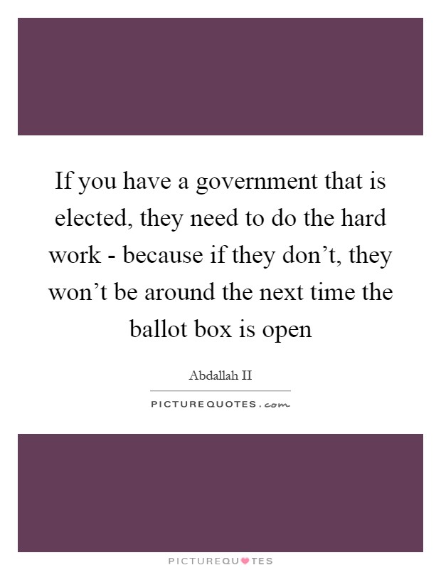 If you have a government that is elected, they need to do the hard work - because if they don't, they won't be around the next time the ballot box is open Picture Quote #1