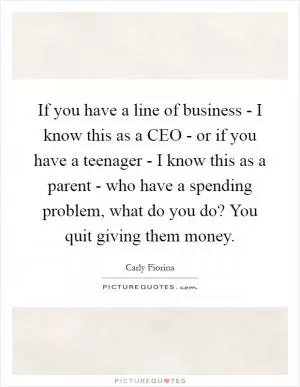 If you have a line of business - I know this as a CEO - or if you have a teenager - I know this as a parent - who have a spending problem, what do you do? You quit giving them money Picture Quote #1