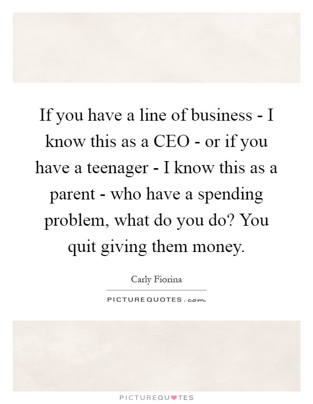 If you have a line of business - I know this as a CEO - or if you have a teenager - I know this as a parent - who have a spending problem, what do you do? You quit giving them money Picture Quote #1