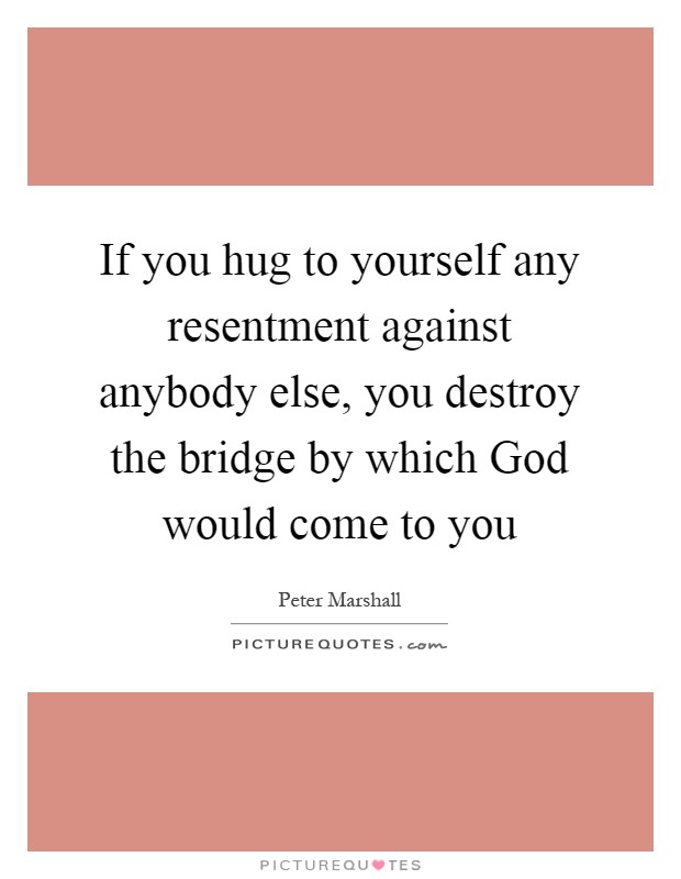 If you hug to yourself any resentment against anybody else, you destroy the bridge by which God would come to you Picture Quote #1