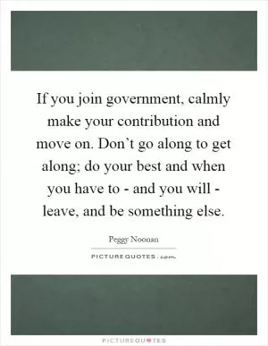 If you join government, calmly make your contribution and move on. Don’t go along to get along; do your best and when you have to - and you will - leave, and be something else Picture Quote #1