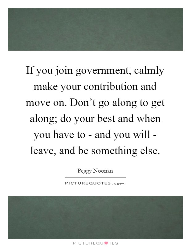 If you join government, calmly make your contribution and move on. Don't go along to get along; do your best and when you have to - and you will - leave, and be something else Picture Quote #1