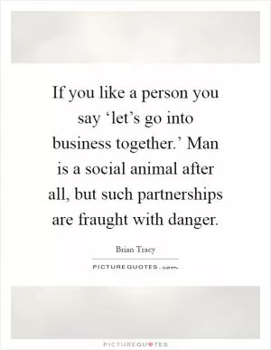 If you like a person you say ‘let’s go into business together.’ Man is a social animal after all, but such partnerships are fraught with danger Picture Quote #1