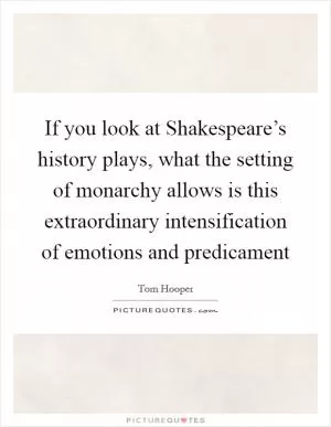 If you look at Shakespeare’s history plays, what the setting of monarchy allows is this extraordinary intensification of emotions and predicament Picture Quote #1