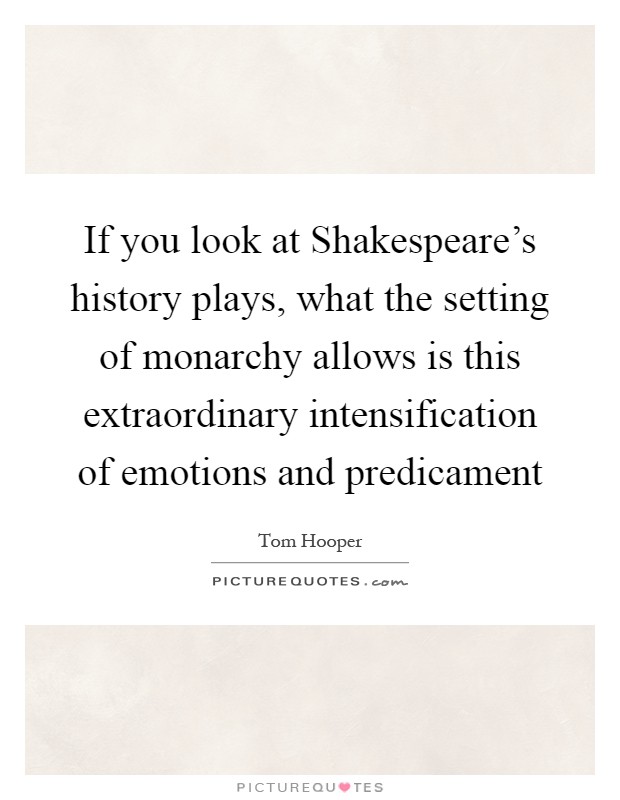 If you look at Shakespeare's history plays, what the setting of monarchy allows is this extraordinary intensification of emotions and predicament Picture Quote #1