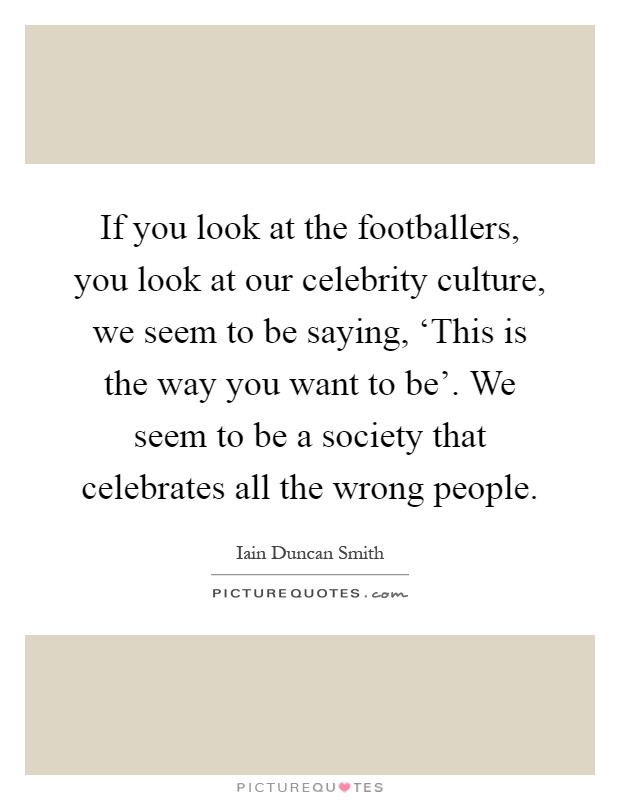 If you look at the footballers, you look at our celebrity culture, we seem to be saying, ‘This is the way you want to be'. We seem to be a society that celebrates all the wrong people Picture Quote #1