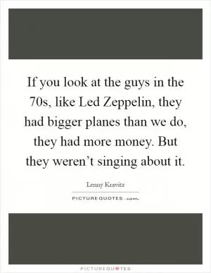 If you look at the guys in the  70s, like Led Zeppelin, they had bigger planes than we do, they had more money. But they weren’t singing about it Picture Quote #1