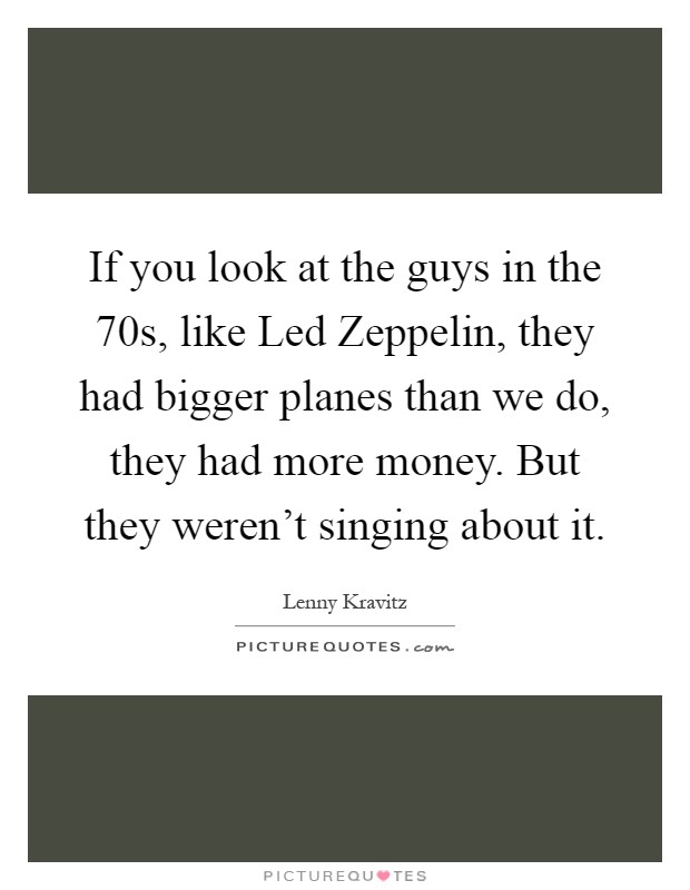 If you look at the guys in the  70s, like Led Zeppelin, they had bigger planes than we do, they had more money. But they weren't singing about it Picture Quote #1