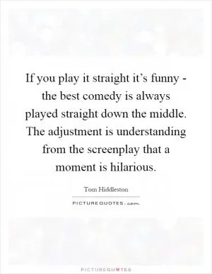 If you play it straight it’s funny - the best comedy is always played straight down the middle. The adjustment is understanding from the screenplay that a moment is hilarious Picture Quote #1