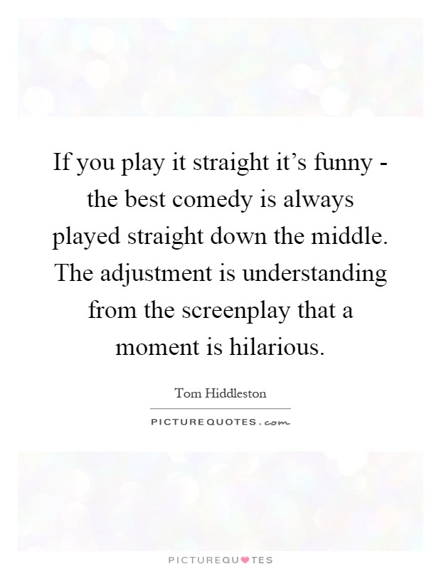 If you play it straight it's funny - the best comedy is always played straight down the middle. The adjustment is understanding from the screenplay that a moment is hilarious Picture Quote #1