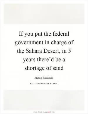 If you put the federal government in charge of the Sahara Desert, in 5 years there’d be a shortage of sand Picture Quote #1