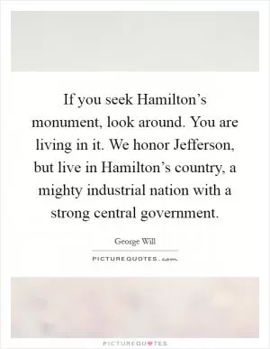 If you seek Hamilton’s monument, look around. You are living in it. We honor Jefferson, but live in Hamilton’s country, a mighty industrial nation with a strong central government Picture Quote #1