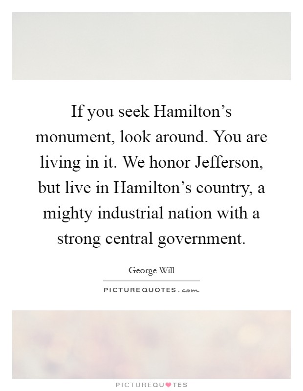 If you seek Hamilton's monument, look around. You are living in it. We honor Jefferson, but live in Hamilton's country, a mighty industrial nation with a strong central government Picture Quote #1