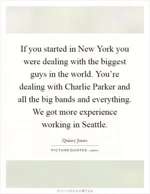 If you started in New York you were dealing with the biggest guys in the world. You’re dealing with Charlie Parker and all the big bands and everything. We got more experience working in Seattle Picture Quote #1
