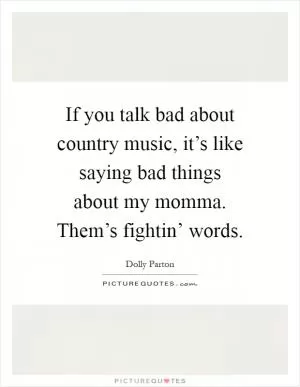 If you talk bad about country music, it’s like saying bad things about my momma. Them’s fightin’ words Picture Quote #1