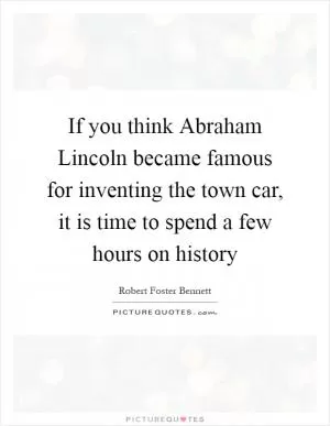 If you think Abraham Lincoln became famous for inventing the town car, it is time to spend a few hours on history Picture Quote #1